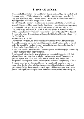 Francis And Al-Kamil
Francis and al Kamil shared stories of faith with one another. They met regularly and
discussed matters of faith. Although the two did not share the exact same beliefs,
they grew a profound respect for one another. When Francis left to return home, al
Kamil presented him with a trumpet made of ivory.
By 1220, the order numbered five thousand friars and needed to be governed more
cogently. Francis could no longer handle the duties of overseeing so many people, so
Pope Honorius III required him to bring more organization to the order. At this
time, Francis appointed Peter of Catanii as minister general to oversee the order.
Within a year, Francis wrote a more formal letter to govern the order. Over the next
few years, he would debate and revise the rule. In 1223, Pope Honorius III approved
the Third Order.
The Beginning of the End
Over the next few years, his health would continue to deteriorate. He contracted a
form of leprosy and was mostly blind. He returned to San Domiano and was placed
under the care of Clare and the sisters. He asked to be taken back to Portiuncula. It
is there that he dies and is buried in 1226.
A year after his death, Francis friend, Cardinal Ugolino, became the pope. In enrolling
... Show more content on Helpwriting.net ...
Francis usually winced at the lepers, but a recent moment of interaction with God
allowed him to view them in a new light. He dismounted himself from the horse,
gave the leprous man a coin, and kissed him on the hand. The leprous man
accepted his kiss of peace. Francis remounted and continued along the way. After a
few days, he moved to a hospice of lepers. He brought with him a large sum of
money. One day, he called all of the lepers together, kissed the hand of each, and
gave them offerings. Francis ministry to the lepers still instructs us on how to treat
people with dignity and look past social norms to truly see people for who they are,
 