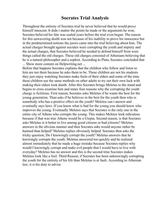 Socrates Trial Analysis
Throughout the entirety of Socrates trial he never believed that he would prove
himself innocent. It didn t matter the points he made or the arguments he won,
Socrates believed his fate was sealed years before the trial even began. The reason
for this unwavering doubt was not because of his inability to prove his innocence but
in the predetermined notions the jurors came into the trial believing about him. The
actual charges brought against socrates were corrupting the youth and impiety and
the actual charges, that Socrates believed he needed to defend himself from were
things called the old charges. These old charges consisted of Athenians believing that
he is a natural philosopher and a sophist. According to Plato, Socrates concluded that
... Show more content on Helpwriting.net ...
Before that happens Socrates explains that the children who follow and listen to
him are not there because he asks them to be. These children are not his students
they just enjoy watching Socrates make fools of their elders and some of the time
these children use the same methods on other adults to try out their own luck with
making their elders look dumb. After this Socrates brings Meletus to the stand and
begins to cross examine him and states four reasons why the corrupting the youth
charge is fictitious. First reason, Socrates asks Meletus if he wants the best for the
young generation. Than asks if he believes in the best for the youth then who is
somebody who has a positive effect on the youth? Meletos can t answer and
eventually says laws. If you know what is bad for the young you should know who
improves the young. Eventually Meletos says that Socrates is the only one in the
entire city of Athens who corrupts the young. This makes Meletos look ridiculous
because if that was true Athens would be a Utopia. Second reason, is that Socrates
asks Meletus is it better to live among good citizens or bad citizens? Meletus
answers in the obvious manner and then Socrates asks would anyone rather be
harmed than helped? Meletus replies obviously helped. Socrates then asks the
tricky question, Do I knowingly corrupt the youth? Meletus answers that he
knowingly corrupts the youth. Meletus answered too quickly and he realized
almost immediately that he made a huge mistake because Socrates replies why
would I knowingly corrupt and make evil people that I would have to live with
everyday? Meletus has no answer and this is the second time Socrates makes
Meletus look like a fool. Third Reason, if Socrates has been unknowingly corrupting
the youth for the entirety of his life than Meletus is at fault. According to Athenian
law, it is his duty to advise
 