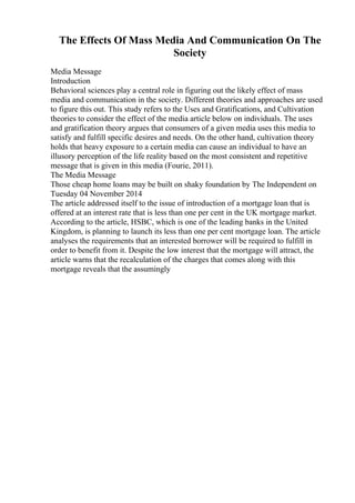 The Effects Of Mass Media And Communication On The
Society
Media Message
Introduction
Behavioral sciences play a central role in figuring out the likely effect of mass
media and communication in the society. Different theories and approaches are used
to figure this out. This study refers to the Uses and Gratifications, and Cultivation
theories to consider the effect of the media article below on individuals. The uses
and gratification theory argues that consumers of a given media uses this media to
satisfy and fulfill specific desires and needs. On the other hand, cultivation theory
holds that heavy exposure to a certain media can cause an individual to have an
illusory perception of the life reality based on the most consistent and repetitive
message that is given in this media (Fourie, 2011).
The Media Message
Those cheap home loans may be built on shaky foundation by The Independent on
Tuesday 04 November 2014
The article addressed itself to the issue of introduction of a mortgage loan that is
offered at an interest rate that is less than one per cent in the UK mortgage market.
According to the article, HSBC, which is one of the leading banks in the United
Kingdom, is planning to launch its less than one per cent mortgage loan. The article
analyses the requirements that an interested borrower will be required to fulfill in
order to benefit from it. Despite the low interest that the mortgage will attract, the
article warns that the recalculation of the charges that comes along with this
mortgage reveals that the assumingly
 