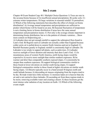 bio 2 exam
Chapter 40 Exam Student Copy 40.1 Multiple Choice Questions 1) Trees are rare in
the savanna biome because of A) insufficient annual precipitation. B) acidic soils. C)
extreme winter temperatures. D) large variations in seasonal rainfall. E) permafrost.
2) Which of the following statements best describes the effect of climate on biome
distribution? A) Average annual temperature and precipitation are sufficient to
predict which biome will be found in an area. B) Seasonal fluctuation of temperature
is not a limiting factor in biome distribution if areas have the same annual
temperature and precipitation means. C) Not only is the average climate important in
determining biome distribution, but so is the pattern of climatic variation.... Show
more content on Helpwriting.net ...
A) Labrador does not get enough rainfall to support the subtropical flora found in
Land s End. B) Regions such as Labrador are actually colder than England because
colder arctic air is pulled down to eastern North America and not to England. C)
Rainfall fluctuates greatly in England; rainfall is consistently high in Labrador. D)
Labrador is too windy to support tall plants, such as palm trees. E) Labrador
receives sunlight of lower duration and intensity than does Land s End. 11) In
mountainous areas of western North America, north facing slopes would be
expected to A) receive more sunlight than similar southern exposures. B) be
warmer and drier than comparable southern exposed slopes. C) consistently be
steeper than southern exposures. D) support biological communities similar to
those found at lower elevations on similar south facing slopes. E) support
biological communities similar to those found at higher elevations on similar south
facing slopes. 12) Deserts typically occur in a band around 30 degrees north and
south latitude because A) descending air masses originating from the tropics tend to
be dry. B) trade winds have little moisture. C) moisture laden air is heavier than dry
air and is not carried to these latitudes. D) ascending air from these regions tends to
be moist, removing available water and creating a desert. E) these locations get the
most intense solar radiation of any location on Earth. 13) Which of the following
events might
 