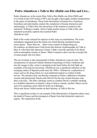 Pedro Almodovar s Talk to Her (Hable con Ella) and Live...
Pedro Almodovar, in his recent films Talk to Her (Hable con Ella) (2002) and
Live Flesh (Carne TrГ©mula) (1997), has brought a thoroughly modern interpretation
to the genre of melodrama. These fresh illustrations of human love, loneliness,
frustration and individuality explore the complexity of human interaction and
interestingly, in Talkto Her, the interactions of the sentient in relation to the
insentient. Nothing is simple, Alicia s ballet teacher muses in Talk to Her, this
statement accurately captures the essential Pedro
Almodovar style.
Both of the works selected for analysis in this essay are melodramas. The word
melodrama originated from the Greek root which directly translated means
music drama . These films do ... Show more content on Helpwriting.net ...
No coldness, no bluish tones I told Javier (the director of photography for Talk to
Her). It s like their [the characters ] home. I didn t want the spectator to be faced
with an atmosphere of pain or illness. What I wanted to show was the everyday life
of some people who live there.
The use of colour is also instrumental in Pedro Almodovar s pop art style. The
incorporation of classical Catholic themed oil paintings in Elena s bedroom and
also the images Lydia s sister is arranging in the hotel before the bull fight are
examples of the pop art movement. Almodovar was a significant influence on the
emerging culture of Spanish youth since the 1980 s. Almodovar s exploration of
issues such as the drug culture in a non traditional manner is evident in both
movies. The narrative does not directly comment on Elena s addiction to freebase
cocaine and gratuitously Sancho asks David if he has any cocaine because coke
dries your tears . The film s ideology seems to condone David s cannabis smoking
as a healthier alternative to Sancho s drug of choice, namely, alcohol. Marco can be
seen to be smoking a joint while he looks on at Benigno,
Alicia and Alicia s ballet teacher on their balcony, in Talk to Her too.
This is significant in that it is an example of the liberalisation of Spanish culture since
the death of Franco and the emergence of Spain from that dictatorial, repressive
regime. The exploration of the
 
