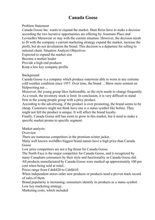 Canada Goose
Problem Statement
Canada Goose Inc. wants to expand the market. Dani Reiss have to make a decision
according the two lucrative opportunities are offering by Asumuns Place and
LevineВґs Menswear or stay with the current situation. However, the decision needs
to fit with the company s current marketing strategy expand the market, increase the
profit, but do not devaluation the brand. This decision is a departure for selling to
national chain. Situation Analysis Objectives
Expected to expand the market size
Become a market leader
Provide a high end products
Keep a low key company profile
Background
Canada Goose is a company which produce outerwear able to worn in any extreme
cold weather condition since 1957. Over time, the brand ... Show more content on
Helpwriting.net ...
Moreover, the young group likes fashionable, so the style needs to change frequently.
As a result, the inventory stock is limit. In conclusion, it is very difficult to stand
firm in the young people group with a pricy product.
According to the advertising, if the product is over promoting, the brand seems to be
cheap. Customers might not think have one is a status symbol like before. They
might not fell the product is unique. It will affect the brand loyalty.
Finally, Canada Goose still has room to grow in this market, but it need to make a
specific market promo to specific segment.
Market analysis:
Overview
There are numerous competitors in the premium winter jacket.
Many well known worldВґs biggest brand names have a high price than Canada
Goose
Low price competitors are not a big threat for Canada Goose.
The North Face is the major competitor for Canada Goose, and it recognized by
many Canadians consumers by their style and functionality as Canada Goose did.
All products manufactured by Canada Goose were marked up approximately 100 per
cent when being sold at retail.
Prices range from Cdn$420 to Cdn$610.
When independent stores order new products or products need a proven track record
of sales of them.
Brand popularity is increasing; consumers identify its products as a status symbol.
Low key marketing strategy.
Marketing costs, which included
 