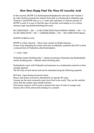 How Does Dcpip Find The Mass Of Ascorbic Acid
In this reaction, DCPIP (2,6 dichlorophenolindophenol) will react with Vitamin C
by redox titration (turning the solution from pink to colourless)(en.wikipedia.org).
Vitamin C and DCPIP react in a 1:1 mole ratio and hence if a known amount of
DCPIP is used; it is easy to find the mass of ascorbic acid sample as it is a direct
measure (saps.org.uk)(microbiologyinfo.com).
HC12H6Cl2O2N + 2H+ + 2e HCl12H8Cl2O2N Red C6H8O6 C6H6O6 + 2H+ + 2e
Ox HC12H6Cl2O2N + 2H+ + C6H8O6C6H6O6 + 2H+ + HCl12H8Cl2O2N Redox
(mnh20.wordpress.com)
DCPIP is a blue coloured ... Show more content on Helpwriting.net ...
It does so by degrading the amino acids into an aldehyde, ammonia and CO2 to form
a reduced form of Ninhydrin called hydrindantin.
++ +CO2 +NH3
Ninhydrin (antine.frostburg.edu) + Alanine (commons.wikimedia.org) Hydrindantin
(antine.frostburg.edu) + ethanal( antine.frostburg.edu)
Hydrindantin reacts with Ninhydrin and ammonia in a condensation reaction to form
a purple pigment.
The Rf value of each amino acid can be calculated using the following equation:
Rf Value =(spot distance)/(solvent front)
Hence each amino acid can be identified by its specific Rf value.
Lemons are the most commonly used citrus fruit in the world. They are the smallest
citrus fruit but contain many health nutrients
Gravimetric analysis will be used to measure the mass of water in oranges and
lemons; this will be achieved by heating to a constant
 
