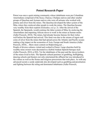 Potosi Research Paper
Potosi was once a quiet mining community whose inhabitants were pre Columbian
Amerindians comprised of the Incas, Charcas, Chulipas natives and other smaller
groups of Quechua and Aymara natives who were all artisans who worked with
pottery and silver from the mines. The Quechua developed the labor system of the
Mita, where they enslaved other people to work the mines. The Quechua became
very wealthy from their exploits (Gonzalez, n.d. p. 2). After the arrival of the
Spanish, the Spaniards, would continue the labor system of Mita, by enslaving the
Amerindians and importing African slaves to work in the mines as human mules
(Adler Pouwels, 2018). The mines, had already become famous for their riches
well before the Spanish had arrived. This fame was due to the stream of ingots and
coins of silver from the mines that had spread across the Atlantic and Pacific oceans
making a big impact on the economies of Asia, Europe and South America (Adler
Pouwels, 2018).... Show more content on Helpwriting.net ...
People of diverse cultures visited and worked in Potosi. Large churches built by
wealthy mine owners were decorated in a hybrid Andean Spanish baroque style
(Adler Pouwels, 2018, p.382). Yet the inhabitants of the past and the slaves/workers
of the mines lived in huts. The Spanish cultural pastimes of gambling, bullfighting,
dancing schools and theaters not only entertained the affluent but was introduced to
the culture as well as the fiestas and religious processions that took place. As with any
advanced society a seedy underside also developed such as gambling and prostitution
and fighting between the ruling and dominated inhabitants (Adler Pouwels,
 
