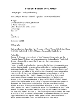 Beleiver s Baptism Book Review
Liberty Baptist Theological Seminary
Book Critique: Believer s Baptism: Sign of the New Covenant in Christ
A Paper
Submitted to Professor Larry McDonald
In Partial Fulfillment
Of the Requirements for the Course
Ecclesiology
Theo 620
By
Matt Dover
September 8, 2012
Bibliography
Believer s Baptism: Sign of the New Covenant in Christ. Thomas R. Schreiner Shawn
D. Wright. Nashville: B H, 2007. 359 pages. Reviewed by Matt B. Dover
Authorship
Thomas R. Schreiner is the professor of New Testament Interpretation and the
Associate Dean of Scripture and Interpretation at the Southern Baptist Theological
Seminary. Prior to this he served for 11 years at... Show more content on
Helpwriting.net ...
He says of Jewish proselyte baptism, It appears that the import of this practice was
both purifactory Gentiles were generally considered to be ritually unclean and in
need of purification and initiatory. Also, proselyte baptism conveyed the notion of
a conversion to a new kind of life, which involved the proselyte s acceptance of the
yoke of the Torah. Hence, the initiation represented a commitment, as well as
bestowing certain benefits. (12) This lines up with the thesis of the book and
supports a need for the historical recovery and significance of the believer s
baptism as this serves as a foreshadow of what would be implied through baptism
after confession of salvation in the believer. Chapter one also covers the gospels of
the cannon and shows that the majority of the referenced materials regarding
baptism were about the role and baptism of John the Baptist. It further shows how
John s baptism was a way of preparing the people to accept and receive Jesus Christ
through repentance. This chapter also covered the baptism works of the disciples
and the coming baptism promised by Christ regarding the baptism through fire found
in the book of Acts. No evidence was provided in any of these instances that would
support or validate infant baptism, which agrees with and confirms the author s
thesis. Instead, this chapter shows how baptism worked in the role of
 