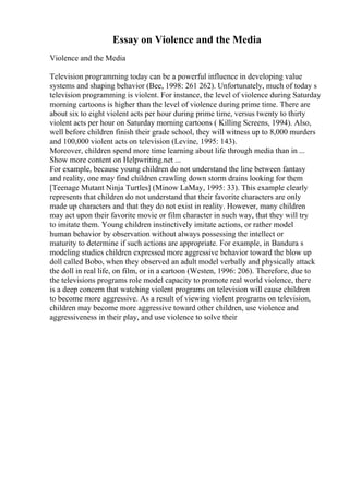 Essay on Violence and the Media
Violence and the Media
Television programming today can be a powerful influence in developing value
systems and shaping behavior (Bee, 1998: 261 262). Unfortunately, much of today s
television programming is violent. For instance, the level of violence during Saturday
morning cartoons is higher than the level of violence during prime time. There are
about six to eight violent acts per hour during prime time, versus twenty to thirty
violent acts per hour on Saturday morning cartoons ( Killing Screens, 1994). Also,
well before children finish their grade school, they will witness up to 8,000 murders
and 100,000 violent acts on television (Levine, 1995: 143).
Moreover, children spend more time learning about life through media than in ...
Show more content on Helpwriting.net ...
For example, because young children do not understand the line between fantasy
and reality, one may find children crawling down storm drains looking for them
[Teenage Mutant Ninja Turtles] (Minow LaMay, 1995: 33). This example clearly
represents that children do not understand that their favorite characters are only
made up characters and that they do not exist in reality. However, many children
may act upon their favorite movie or film character in such way, that they will try
to imitate them. Young children instinctively imitate actions, or rather model
human behavior by observation without always possessing the intellect or
maturity to determine if such actions are appropriate. For example, in Bandura s
modeling studies children expressed more aggressive behavior toward the blow up
doll called Bobo, when they observed an adult model verbally and physically attack
the doll in real life, on film, or in a cartoon (Westen, 1996: 206). Therefore, due to
the televisions programs role model capacity to promote real world violence, there
is a deep concern that watching violent programs on television will cause children
to become more aggressive. As a result of viewing violent programs on television,
children may become more aggressive toward other children, use violence and
aggressiveness in their play, and use violence to solve their
 