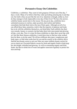 Persuasive Essay On Celebrities
Celebrities, o celebrities. They seem to look gorgeous 24 hours out of the day, 7
days a week. Many of us believe that they wake up looking amazing day in and day
out, but truth is they are just like the rest of us. Question is though, unlike us, how
do they manage to look impeccable every day of their lives? We have the answer,
celebrity beauty secrets here to the rescue. On any given day, celebrities have
unlimited resources to stylists, make up artists, hair stylists and fashion
consultants that help them look at the top of their game. Although not all of us
can afford these fancy amenities, truth is that the majority of glamour and looks
has to do with the celebrities themselves, not hired help. Each celebrity has their
own remedy, beauty or cosmetic tip that helps them look rejuvenated and glowing
all day, every day. Now it is time for those celebrities to share their secret tips with
us! Just like these famous celebrities, it took them time to find just what worked
best for them, so do the same! We all have different skin types, complexions and
body types, so find what works best for you and do exactly as the celebrity did to
find the best beauty secret to suit you! Here are some celebrity beauty secrets for
you to check out: Gwyneth Paltrow swears by fresh and organic foods to help keep
her skin bright, refreshed and glowing. As well as consuming organic and fresh
foods, she likes to drink lots of water and applies sunscreen regularly to protect her
skin and help
 