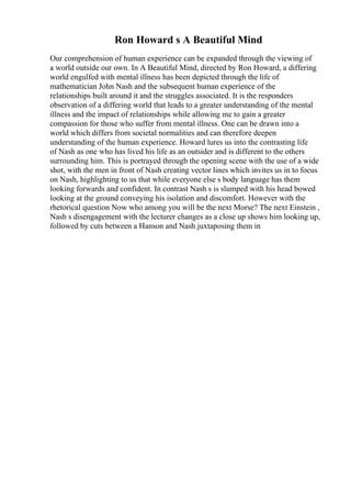 Ron Howard s A Beautiful Mind
Our comprehension of human experience can be expanded through the viewing of
a world outside our own. In A Beautiful Mind, directed by Ron Howard, a differing
world engulfed with mental illness has been depicted through the life of
mathematician John Nash and the subsequent human experience of the
relationships built around it and the struggles associated. It is the responders
observation of a differing world that leads to a greater understanding of the mental
illness and the impact of relationships while allowing me to gain a greater
compassion for those who suffer from mental illness. One can be drawn into a
world which differs from societal normalities and can therefore deepen
understanding of the human experience. Howard lures us into the contrasting life
of Nash as one who has lived his life as an outsider and is different to the others
surrounding him. This is portrayed through the opening scene with the use of a wide
shot, with the men in front of Nash creating vector lines which invites us in to focus
on Nash, highlighting to us that while everyone else s body language has them
looking forwards and confident. In contrast Nash s is slumped with his head bowed
looking at the ground conveying his isolation and discomfort. However with the
rhetorical question Now who among you will be the next Morse? The next Einstein ,
Nash s disengagement with the lecturer changes as a close up shows him looking up,
followed by cuts between a Hanson and Nash juxtaposing them in
 