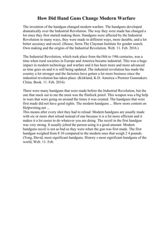 How Did Hand Guns Change Modern Warfare
The invention of the handgun changed modern warfare. The handguns developed
dramatically over the Industrial Revolution. The way they were made has changed a
lot since they first started making them. Handguns were affected by the Industrial
Revolution in many ways, they were made in different ways, more durable, and a lot
better accuracy and recoil. (House, Serra The Clayman Institute for gender search.
Own making and the origins of the Industrial Revolution. Web. 11. Feb. 2016.)
The Industrial Revolution, which took place from the18th to 19th centuries, was a
time when rural societies in Europe and America became industrial. This was a huge
impact in modern technology and warfare and it has been more and more advanced
as time goes on and it is still being updated. The industrial revolution has made the
country a lot stronger and the factories have gotten a lot more business since the
industrial revolution has taken place. (Kirkland, K.D. America s Premier Gunmakers.
China. Book. 11. Feb. 2016)
There were many handguns that were made before the Industrial Revolution, but the
one that stuck out to me the most was the flintlock pistol. This weapon was a big help
in wars that were going on around the times it was created. The handguns that were
first made did not have good sights. The modern handguns ... Show more content on
Helpwriting.net ...
This means after every shot they had to reload. Modern handguns are usually made
with six or more shot reload instead of one because it is a lot more efficient and it
makes it a lot easier to do whatever you are doing. The recoil in the first handgun
was very strong. It usually jolted the person using it a good amount. Modern
handguns recoil is not as bad as they were when the gun was first made. The first
handgun weighed from 8 10 compared to the modern ones that weigh 2 4 pounds.
(Tong, David, most significant handguns. History s most significant handguns of the
world, Web. 11. Feb.
 