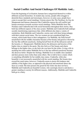 Social Conflict And Social Challenges Of Mathilde And...
From the beginning of civilization, humans have categorized themselves within
different societal hierarchies. In modern day society, people often struggle to
demolish these standards and stereotypes, however, in some cases, people have
come to accept their social standings. Literary pieces like The Necklace, by Guy de
Maupassant and famous characters like Cinderella express the self conflict and
human awareness towards societies social standings. While Mathilde from The
Necklace and Cinderella deal with social hierarchies throughout their stories, they
both face different aspects of the class system. Mathilde and Cinderella both undergo
socially transforming experiences that, while different also share a variety of
similarities. Both Mathilde and Cinderella s stories start with them being unhappy
with their current social status. The two women are not considered high class
women, which leads them to their unhappiness. For Mathilde, she finds herself
unsatisfied with her middle classstatus because of her beauty and greed as shown by
the line She suffered ceaselessly, feeling herself born for all the delicacies and all
the luxuries, (1, Maupassant). Mathilde desires the delicacies and luxuries of the
higher class as stated in the quote. She also feels as if her beauty and charm
belongs to the higher class, as she feels she was born for the riches. Living a life in
anything but riches makes Mathilde feel as if she has suffered ceaselessly because
she deserves better. Despite her feelings, Mathilde lives in middle class standard
and does possess more riches than some others. She is told to have a maid, which
is something affordable for her middle class status. Cinderella, while also
beautiful, is not necessarily unsatisfied with her social standing. Her beauty does
exceed her maid status, however, Cinderella seems to desire the kindness and
stability of the higher class, as opposed to the physical and emotional abuse she
faces as a maid. She does possess the greed for the riches she does not have.
Mathilde and Cinderella are beautiful women, who seemingly deserve and desire a
greater standing in society for different reasons. Additionally, Mathilde and Cinderella
both go to a fancy
 