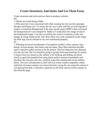 Create Structures And Styles And Use Them Essay
Create structures and styles and use them to produce websites
KU
1.1Please see initial design folder
1.2The main law I was concerned with while creating the site was the copyright,
Designs and Patents Act. To ensure the site was in line with this act with regards to
images I created the Background of the logo myself using GIMP2 I then converted
the background of a Lion rampant to Alpha so I could place this image on top of
the background image. I am also covered by the creative commons to take and
change an image found on the web. Since there was work completed on the image
the final logo can be claimed as my own intellectual property.
ST
1.1Planning involved consideration of navigation method, colour scheme, logo
design, favicon design, font choice and site name. Once these had been decided
upon I started to gather resources for the project. The first thing that was obtained
was the site font, this was found by going to google fonts and searching for stencil.
A stencil font was chosen as the website is for booking and finding out about
airsoft (a sport like paintball but using plastic pellets instead of paintballs) and
therefore this font gave the site a military esque feel relating back to the military
theme. The next consideration to deal with was colour scheme originally a black
and brick red colour scheme was chosen but later seeing the site using this scheme it
was deemed too dark, I, therefore, opted for an off white and red colour scheme as
this lifted the page
 