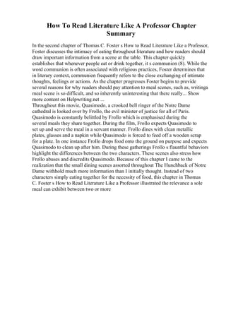 How To Read Literature Like A Professor Chapter
Summary
In the second chapter of Thomas C. Foster s How to Read Literature Like a Professor,
Foster discusses the intimacy of eating throughout literature and how readers should
draw important information from a scene at the table. This chapter quickly
establishes that whenever people eat or drink together, it s communion (8). While the
word communion is often associated with religious practices, Foster determines that
in literary context, communion frequently refers to the close exchanging of intimate
thoughts, feelings or actions. As the chapter progresses Foster begins to provide
several reasons for why readers should pay attention to meal scenes, such as, writinga
meal scene is so difficult, and so inherently uninteresting that there really... Show
more content on Helpwriting.net ...
Throughout this movie, Quasimodo, a crooked bell ringer of the Notre Dame
cathedral is looked over by Frollo, the evil minister of justice for all of Paris.
Quasimodo is constantly belittled by Frollo which is emphasised during the
several meals they share together. During the film, Frollo expects Quasimodo to
set up and serve the meal in a servant manner. Frollo dines with clean metallic
plates, glasses and a napkin while Quasimodo is forced to feed off a wooden scrap
for a plate. In one instance Frollo drops food onto the ground on purpose and expects
Quasimodo to clean up after him. During these gatherings Frollo s flauntful behaviors
highlight the differences between the two characters. These scenes also stress how
Frollo abuses and discredits Quasimodo. Because of this chapter I came to the
realization that the small dining scenes assorted throughout The Hunchback of Notre
Dame withhold much more information than I initially thought. Instead of two
characters simply eating together for the necessity of food, this chapter in Thomas
C. Foster s How to Read Literature Like a Professor illustrated the relevance a sole
meal can exhibit between two or more
 