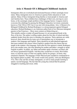 Aria A Memoir Of A Bilingual Childhood Analysis
Immigrants often are overlooked and mistreated because of their seemingly lower
status. Many immigrants move to America to pursue better education or work
options. Many of these immigrants bring families or meet people in America and
start families here. These children have challenges of their own, moving to a new
home, or the seemingly simple problem of the language barrier. Congress tried to
overcome this challenge by passing the Bilingual Education Act (more commonly
known as Title VII) in 1967, but it was met with strong debate. Aria: A Memoir of a
Bilingual Childhood by Richard Rodriguez is a strong argument against bilingual
education. Richard Rodriguez is an American author born of two Mexican immigrant
parents in San Francisco,... Show more content on Helpwriting.net ...
This initially catches a reader off guard because it is an unexpected break in the
flow of the text. The author is telling readers about his first day of school and then
suddenly breaks from this story to introduce his opinions. These opinions are valid;
however, there should also be some sort of intermediate way to incorporate a
student s first language and English. There should be an individualized approach
that eases students into classes where English is spoken from the classes that are
taught in the student s first language. Soon after his first opinion is stated, Rodriguez
dives into another story, this time detailing his mother and father s struggle to speak
English in public: In public, my father and mother spoke a hesitant, accented, and
not always grammatical English. And then they would have to strain, their bodies
tense, to catch the sense of what was rapidly said by los gringos. At home, they
returned to Spanish. The language of their Mexican past sounded in counterpoint to
the English spoken in public. The words would come quickly, with ease (Rodriguez
572). This is the sad fate of many immigrants, as well as many people learning to
speak a second language. The fact that this young boy noticed that his parents
struggled is touching and sweet, while
 