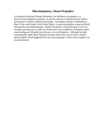 Discriminatory About Prejudice
According to Merriam Webster Dictionary, the definition of prejudice is a
preconceived judgment or opinion; an adverse opinion or leaning formed without
just grounds or before sufficient knowledge . According to Paula S. Rothenberg s
Race, Class, and Gender in the United States, it seems as prejudice is practiced both
intentionally and unintentionally, whether the person is discriminatory or not. For
example, growing up as a child, my friend and I were enrolled in a bilingual studies
course during our 5th grade year because we were Hispanics . Although we both
coincidentally spoke fluent Spanish, the point of the class was to teach a child to
speak English, which happened to be my main language. I believe this example was
an unintentional
 