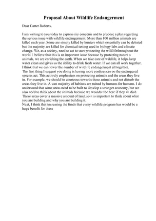Proposal About Wildlife Endangerment
Dear Carter Roberts,
I am writing to you today to express my concerns and to propose a plan regarding
the serious issue with wildlife endangerment. More than 100 million animals are
killed each year. Some are simply killed by hunters which essentially can be debated
but the majority are killed for chemical testing used in biology labs and climate
change. We, as a society, need to act to start protecting the wildlifethroughout the
world. I believe that this is an important issue because by protecting nature s
animals, we are enriching the earth. When we take care of wildlife, it helps keep
water clean and gives us the ability to drink fresh water. If we can all work together,
I think that we can lower the number of wildlife endangerment all together.
The first thing I suggest you doing is having more conferences on the endangered
species act. This act truly emphasizes on protecting animals and the areas they live
in. For example, we should be courteous towards these animals and not disturb the
areas they live in. A vast majority of habitats are ruined by humans for humans. I do
understand that some areas need to be built to develop a stronger economy, but we
also need to think about the animals because we wouldn t be here if they all died.
These areas cover a massive amount of land, so it is important to think about what
you are building and why you are building it.
Next, I think that increasing the funds that every wildlife program has would be a
huge benefit for these
 