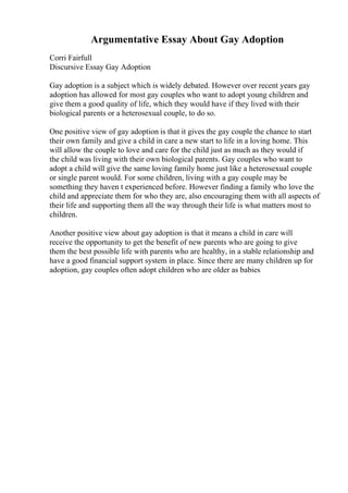 Argumentative Essay About Gay Adoption
Corri Fairfull
Discursive Essay Gay Adoption
Gay adoption is a subject which is widely debated. However over recent years gay
adoption has allowed for most gay couples who want to adopt young children and
give them a good quality of life, which they would have if they lived with their
biological parents or a heterosexual couple, to do so.
One positive view of gay adoption is that it gives the gay couple the chance to start
their own family and give a child in care a new start to life in a loving home. This
will allow the couple to love and care for the child just as much as they would if
the child was living with their own biological parents. Gay couples who want to
adopt a child will give the same loving family home just like a heterosexual couple
or single parent would. For some children, living with a gay couple may be
something they haven t experienced before. However finding a family who love the
child and appreciate them for who they are, also encouraging them with all aspects of
their life and supporting them all the way through their life is what matters most to
children.
Another positive view about gay adoption is that it means a child in care will
receive the opportunity to get the benefit of new parents who are going to give
them the best possible life with parents who are healthy, in a stable relationship and
have a good financial support system in place. Since there are many children up for
adoption, gay couples often adopt children who are older as babies
 