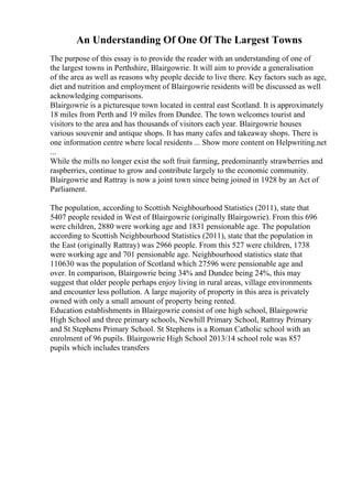 An Understanding Of One Of The Largest Towns
The purpose of this essay is to provide the reader with an understanding of one of
the largest towns in Perthshire, Blairgowrie. It will aim to provide a generalisation
of the area as well as reasons why people decide to live there. Key factors such as age,
diet and nutrition and employment of Blairgowrie residents will be discussed as well
acknowledging comparisons.
Blairgowrie is a picturesque town located in central east Scotland. It is approximately
18 miles from Perth and 19 miles from Dundee. The town welcomes tourist and
visitors to the area and has thousands of visitors each year. Blairgowrie houses
various souvenir and antique shops. It has many cafes and takeaway shops. There is
one information centre where local residents ... Show more content on Helpwriting.net
...
While the mills no longer exist the soft fruit farming, predominantly strawberries and
raspberries, continue to grow and contribute largely to the economic community.
Blairgowrie and Rattray is now a joint town since being joined in 1928 by an Act of
Parliament.
The population, according to Scottish Neighbourhood Statistics (2011), state that
5407 people resided in West of Blairgowrie (originally Blairgowrie). From this 696
were children, 2880 were working age and 1831 pensionable age. The population
according to Scottish Neighbourhood Statistics (2011), state that the population in
the East (originally Rattray) was 2966 people. From this 527 were children, 1738
were working age and 701 pensionable age. Neighbourhood statistics state that
110630 was the population of Scotland which 27596 were pensionable age and
over. In comparison, Blairgowrie being 34% and Dundee being 24%, this may
suggest that older people perhaps enjoy living in rural areas, village environments
and encounter less pollution. A large majority of property in this area is privately
owned with only a small amount of property being rented.
Education establishments in Blairgowrie consist of one high school, Blairgowrie
High School and three primary schools, Newhill Primary School, Rattray Primary
and St Stephens Primary School. St Stephens is a Roman Catholic school with an
enrolment of 96 pupils. Blairgowrie High School 2013/14 school role was 857
pupils which includes transfers
 