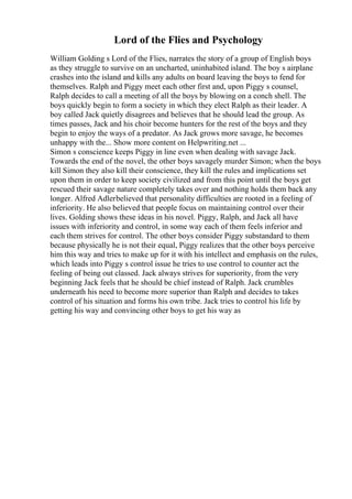 Lord of the Flies and Psychology
William Golding s Lord of the Flies, narrates the story of a group of English boys
as they struggle to survive on an uncharted, uninhabited island. The boy s airplane
crashes into the island and kills any adults on board leaving the boys to fend for
themselves. Ralph and Piggy meet each other first and, upon Piggy s counsel,
Ralph decides to call a meeting of all the boys by blowing on a conch shell. The
boys quickly begin to form a society in which they elect Ralph as their leader. A
boy called Jack quietly disagrees and believes that he should lead the group. As
times passes, Jack and his choir become hunters for the rest of the boys and they
begin to enjoy the ways of a predator. As Jack grows more savage, he becomes
unhappy with the... Show more content on Helpwriting.net ...
Simon s conscience keeps Piggy in line even when dealing with savage Jack.
Towards the end of the novel, the other boys savagely murder Simon; when the boys
kill Simon they also kill their conscience, they kill the rules and implications set
upon them in order to keep society civilized and from this point until the boys get
rescued their savage nature completely takes over and nothing holds them back any
longer. Alfred Adlerbelieved that personality difficulties are rooted in a feeling of
inferiority. He also believed that people focus on maintaining control over their
lives. Golding shows these ideas in his novel. Piggy, Ralph, and Jack all have
issues with inferiority and control, in some way each of them feels inferior and
each them strives for control. The other boys consider Piggy substandard to them
because physically he is not their equal, Piggy realizes that the other boys perceive
him this way and tries to make up for it with his intellect and emphasis on the rules,
which leads into Piggy s control issue he tries to use control to counter act the
feeling of being out classed. Jack always strives for superiority, from the very
beginning Jack feels that he should be chief instead of Ralph. Jack crumbles
underneath his need to become more superior than Ralph and decides to takes
control of his situation and forms his own tribe. Jack tries to control his life by
getting his way and convincing other boys to get his way as
 