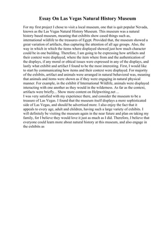 Essay On Las Vegas Natural History Museum
For my first project I chose to visit a local museum, one that is quit popular Nevada,
known as the Las Vegas Natural History Museum. This museum was a natural
history based museum, meaning that exhibits show cased things such as,
international wildlife to the treasures of Egypt. Provided that, the museum showed a
great variation of artifacts, thus capturing the attention of all age groups. Also, the
way in which in which the items where displayed showed just how much character
could be in one building. Therefore, I am going to be expressing how artifacts and
their context were displayed, where the item where from and the authentication of
the displays, if any moral or ethical issues were expressed in any of the displays, and
lastly what exhibit and artifact I found to be the most interesting. First, I would like
to start by communicating how items and their context were displayed. For majority
of the exhibits, artifact and animals were arranged in natural behavioral was, meaning
that animals and items were shown as if they were engaging in natural physical
manner. For example, in the exhibit if International Wildlife, animals were displayed
interacting with one another as they would in the wilderness. As far as the context,
artifacts were briefly... Show more content on Helpwriting.net ...
I was very satisfied with my experience there, and consider the museum to be a
treasure of Las Vegas. I found that the museum itself displays a more sophisticated
side of Las Vegas, and should be advertised more. I also enjoy the fact that it
appeals to every age, adult and children, having such a large variety of exhibits. I
will definitely be visiting the museum again in the near future and plan on taking my
family, for I believe they would love it just as much as I did. Therefore, I believe that
everyone could learn more about natural history at this museum, and also engage in
the exhibits as
 