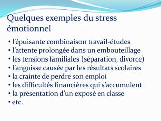 Quelques exemples du stress
émotionnel
• l’épuisante combinaison travail-études
• l’attente prolongée dans un embouteillage
• les tensions familiales (séparation, divorce)
• l’angoisse causée par les résultats scolaires
• la crainte de perdre son emploi
• les difficultés financières qui s’accumulent
• la présentation d’un exposé en classe
• etc.
 