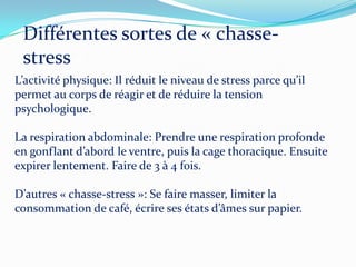 Différentes sortes de « chasse-
 stress »
L’activité physique: Il réduit le niveau de stress parce qu’il
permet au corps de réagir et de réduire la tension
psychologique.

La respiration abdominale: Prendre une respiration profonde
en gonflant d’abord le ventre, puis la cage thoracique. Ensuite
expirer lentement. Faire de 3 à 4 fois.

D’autres « chasse-stress »: Se faire masser, limiter la
consommation de café, écrire ses états d’âmes sur papier.
 