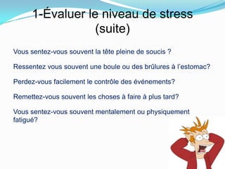 1-Évaluer le niveau de stress
                   (suite)
Le stress en général:
Vous sentez-vous souvent la tête pleine de soucis ?

Ressentez vous souvent une boule ou des brûlures à l’estomac?

Perdez-vous facilement le contrôle des événements?

Remettez-vous souvent les choses à faire à plus tard?

Vous sentez-vous souvent mentalement ou physiquement
fatigué?
 