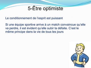 5-Être optimiste
Le conditionnement de l’esprit est puissant

Si une équipe sportive arrive à un match convaincue qu’elle
va perdre, il est évident qu’elle subir la défaite. C’est le
même principe dans la vie de tous les jours
 