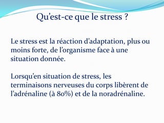 Qu’est-ce que le stress ?

Le stress est la réaction d’adaptation, plus ou
moins forte, de l’organisme face { une
situation donnée.

Lorsqu’en situation de stress, les
terminaisons nerveuses du corps libèrent de
l’adrénaline ({ 80%) et de la noradrénaline.
 