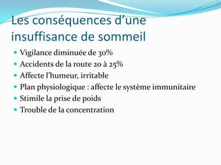 Les conséquences d’une
insuffisance de sommeil
 Vigilance diminuée de 30%
 Accidents de la route 20 à 25%
 Affecte l’humeur, irritable
 Plan physiologique : affecte le système immunitaire
 Stimile la prise de poids
 Trouble de la concentration
 