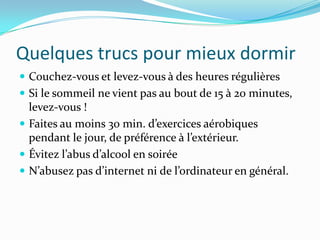 Quelques trucs pour mieux dormir
 Couchez-vous et levez-vous à des heures régulières
 Si le sommeil ne vient pas au bout de 15 à 20 minutes,
  levez-vous !
 Faites au moins 30 min. d’exercices aérobiques
  pendant le jour, de préférence { l’extérieur.
 Évitez l’abus d’alcool en soirée
 N’abusez pas d’internet ni de l’ordinateur en général.
 