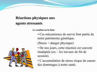 Réactions physiques aux
agents stressants
         Le combat ou la fuite
             • Ces mécanismes de survie font partie de
             notre patrimoine génétique.
             (Stress = danger physique)
             • De nos jours, cette réaction est souvent
             inadaptée (ex. : les travaux de fin de
             session).
             • L’accumulation de stress risque de causer
             des dommages à notre santé.
 