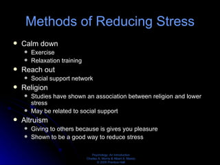 Methods of Reducing Stress Calm down Exercise Relaxation training Reach out Social support network Religion Studies have shown an association between religion and lower stress May be related to social support Altruism Giving to others because is gives you pleasure Shown to be a good way to reduce stress 