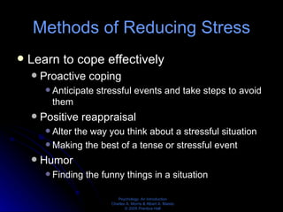 Methods of Reducing Stress Learn to cope effectively Proactive coping Anticipate stressful events and take steps to avoid them Positive reappraisal Alter the way you think about a stressful situation Making the best of a tense or stressful event Humor Finding the funny things in a situation 