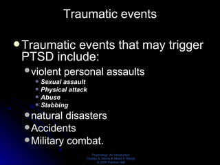 Traumatic events Traumatic events that may trigger PTSD include:  violent personal assaults    Sexual assault Physical attack Abuse Stabbing natural disasters Accidents Military combat. 