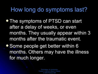 How long do symptoms last? The symptoms of PTSD can start after a delay of weeks, or even months. They usually appear within 3 months after the traumatic event. Some people get better within 6 months. Others may have the illness for much longer. 