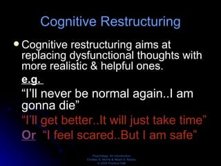 Cognitive Restructuring Cognitive restructuring aims at replacing dysfunctional thoughts with more realistic & helpful ones. e.g.  “ I’ll never be normal again..I am gonna die” “ I’ll get better..It will just take time” Or   “I feel scared..But I am safe” 