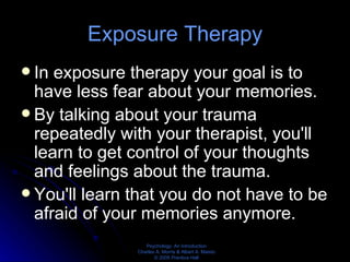Exposure Therapy In exposure therapy your goal is to have less fear about your memories.  By talking about your trauma repeatedly with your therapist, you'll learn to get control of your thoughts and feelings about the trauma.  You'll learn that you do not have to be afraid of your memories anymore. 