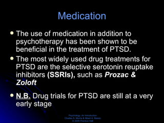 Medication The use of medication in addition to psychotherapy has been shown to be beneficial in the treatment of PTSD. The most widely used drug treatments for PTSD are the selective serotonin reuptake inhibitors  (SSRIs),  such as  Prozac & Zoloft N.B.   Drug trials for PTSD are still at a very early stage 