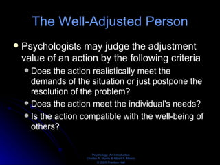 The Well-Adjusted Person Psychologists may judge the adjustment value of an action by the following criteria Does the action realistically meet the demands of the situation or just postpone the resolution of the problem? Does the action meet the individual's needs? Is the action compatible with the well-being of others? 