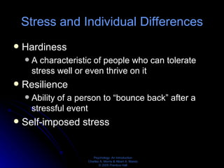Stress and Individual Differences Hardiness A characteristic of people who can tolerate stress well or even thrive on it Resilience Ability of a person to “bounce back” after a stressful event Self-imposed stress 