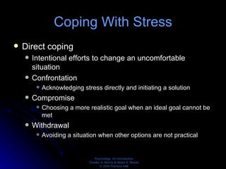 Coping With Stress Direct coping Intentional efforts to change an uncomfortable situation Confrontation Acknowledging stress directly and initiating a solution Compromise Choosing a more realistic goal when an ideal goal cannot be met Withdrawal Avoiding a situation when other options are not practical 