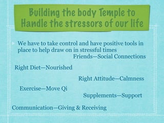 Building the body Temple to
Handle the stressors of our life
We have to take control and have positive tools in
place to help draw on in stressful times
Right Diet—Nourished
Right Attitude—Calmness
Exercise—Move Qi
Supplements—Support
Communication—Giving & Receiving
Friends—Social Connections
 