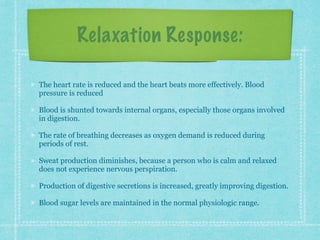 Relaxation Response:
The heart rate is reduced and the heart beats more effectively. Blood
pressure is reduced
Blood is shunted towards internal organs, especially those organs involved
in digestion.
The rate of breathing decreases as oxygen demand is reduced during
periods of rest.
Sweat production diminishes, because a person who is calm and relaxed
does not experience nervous perspiration.
Production of digestive secretions is increased, greatly improving digestion.
Blood sugar levels are maintained in the normal physiologic range.
 