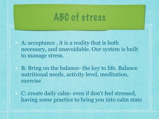 ABC of stress
A: acceptance , it is a reality that is both
necessary, and unavoidable. Our system is built
to manage stress.
B: Bring on the balance- the key to life. Balance
nutritional needs, activity level, meditation,
exercise
C: create daily calm- even if don't feel stressed,
having some practice to bring you into calm state
 