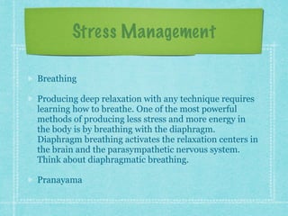 Stress Management
Breathing
Producing deep relaxation with any technique requires
learning how to breathe. One of the most powerful
methods of producing less stress and more energy in
the body is by breathing with the diaphragm.
Diaphragm breathing activates the relaxation centers in
the brain and the parasympathetic nervous system.
Think about diaphragmatic breathing.
Pranayama
 