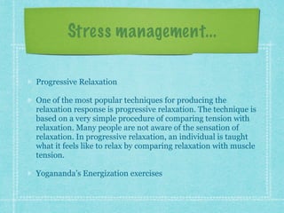 Stress management...
Progressive Relaxation
One of the most popular techniques for producing the
relaxation response is progressive relaxation. The technique is
based on a very simple procedure of comparing tension with
relaxation. Many people are not aware of the sensation of
relaxation. In progressive relaxation, an individual is taught
what it feels like to relax by comparing relaxation with muscle
tension.
Yogananda’s Energization exercises
 