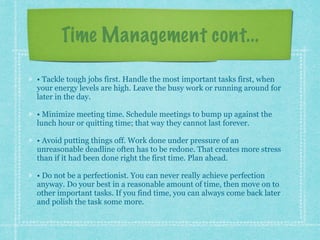 Time Management cont...
• Tackle tough jobs first. Handle the most important tasks first, when
your energy levels are high. Leave the busy work or running around for
later in the day.
• Minimize meeting time. Schedule meetings to bump up against the
lunch hour or quitting time; that way they cannot last forever.
• Avoid putting things off. Work done under pressure of an
unreasonable deadline often has to be redone. That creates more stress
than if it had been done right the first time. Plan ahead.
• Do not be a perfectionist. You can never really achieve perfection
anyway. Do your best in a reasonable amount of time, then move on to
other important tasks. If you find time, you can always come back later
and polish the task some more.
 