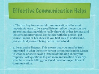 Effective Communication Helps
1. The first key to successful communication is the most
important: learn to be a good listener. Allow the person you
are communicating with to really share his or her feelings and
thoughts uninterrupted. Empathize with the person; put
yourself in his or her shoes. If you first seek to understand,
you will find yourself being better understood.
2. Be an active listener. This means that you must be truly
interested in what the other person is communicating. Listen
to what he or she is saying instead of thinking about your
response. Ask questions to gain more information or clarify
what he or she is telling you. Good questions open lines of
communication.
 