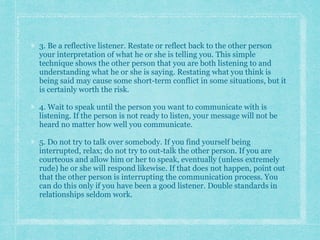 3. Be a reflective listener. Restate or reflect back to the other person
your interpretation of what he or she is telling you. This simple
technique shows the other person that you are both listening to and
understanding what he or she is saying. Restating what you think is
being said may cause some short-term conflict in some situations, but it
is certainly worth the risk.
4. Wait to speak until the person you want to communicate with is
listening. If the person is not ready to listen, your message will not be
heard no matter how well you communicate.
5. Do not try to talk over somebody. If you find yourself being
interrupted, relax; do not try to out-talk the other person. If you are
courteous and allow him or her to speak, eventually (unless extremely
rude) he or she will respond likewise. If that does not happen, point out
that the other person is interrupting the communication process. You
can do this only if you have been a good listener. Double standards in
relationships seldom work.
 