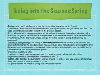 Tuning into the Seasons:Spring
Spring - when earth awakens and new life bursts, cleansing what we don't need !
Chinese med associated this with wood element, the organs related are gallbladder and liver. This
wood element is nourished by water from the previous season. !
Spring ailments: wind can cause muscle aches and pains, spasms, headaches, allergies, - all of
which can congestion the liver result acting in anger frustration irritability stiff neck and shoulders,
hypertension , PMS, depression, mood swings. If you feel worse in spring, the liver may be
congested. !
To balance springs energy- eat plenty of dark leafy greens such as collards, kale, mustard and
chard to help cleanse the blood and liver. You can include other natural greens growing at this time
like watercress, lambs quarters, chickweed, nettle,,purslane and dandelion. You can addd lemon
juice to help the iron absorption in the greens. !
Chamomile tea to help relax. !
Limit hard to digest foods, processed, fried, too much sugar or caffeine - all affect Liver !
Physical movement is very important to help move liver Qi !
Get to bed by 10:30 as the liver starts t activate around 11, and not give you as good of rest of you
sleep later, even if it's same number of hours !
Do gentle cleanse for. Week in spring, like a kitcharee cleanse
 